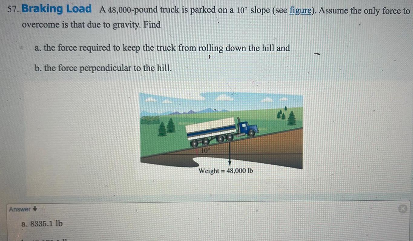 57 Braking Load A 48 000 pound truck is parked on a 10 slope see figure Assume the only force to overcome is that due to gravity Find Answer a the force required to keep the truck from rolling down the hill and b the force perpendicular to the hill a 8335 1 lb Weight 48 000 lb