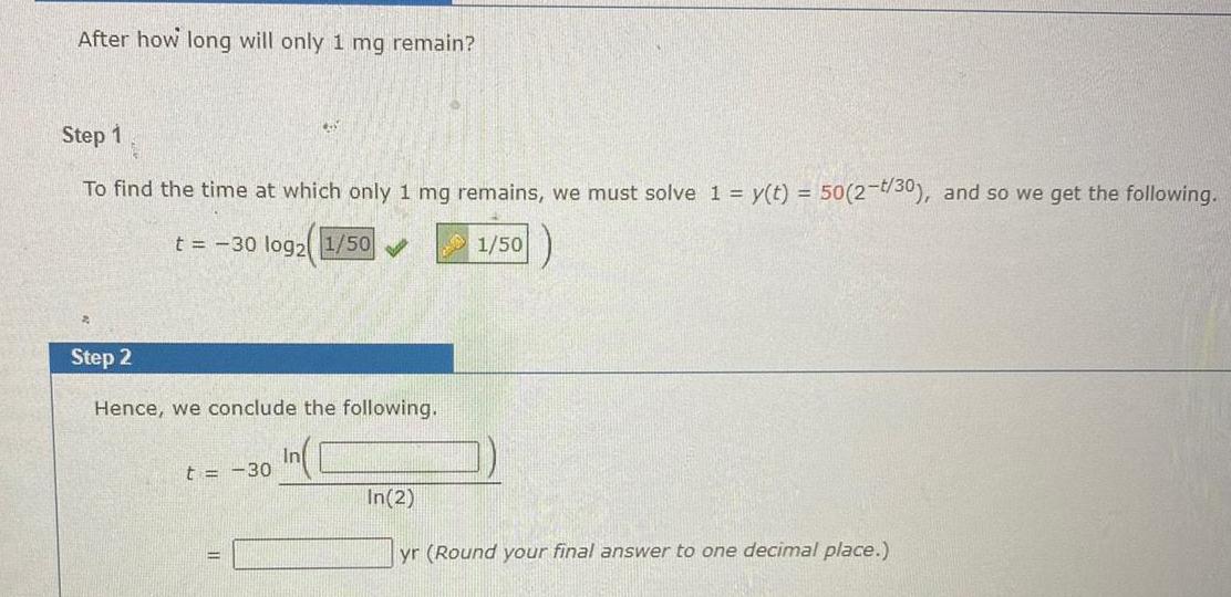 After how long will only 1 mg remain Step 1 To find the time at which only 1 mg remains we must solve 1 y t 50 2 t 30 and so we get the following t 30 log2 1 50 1 50 Step 2 Hence we conclude the following t 30 In In 2 yr Round your final answer to one decimal place