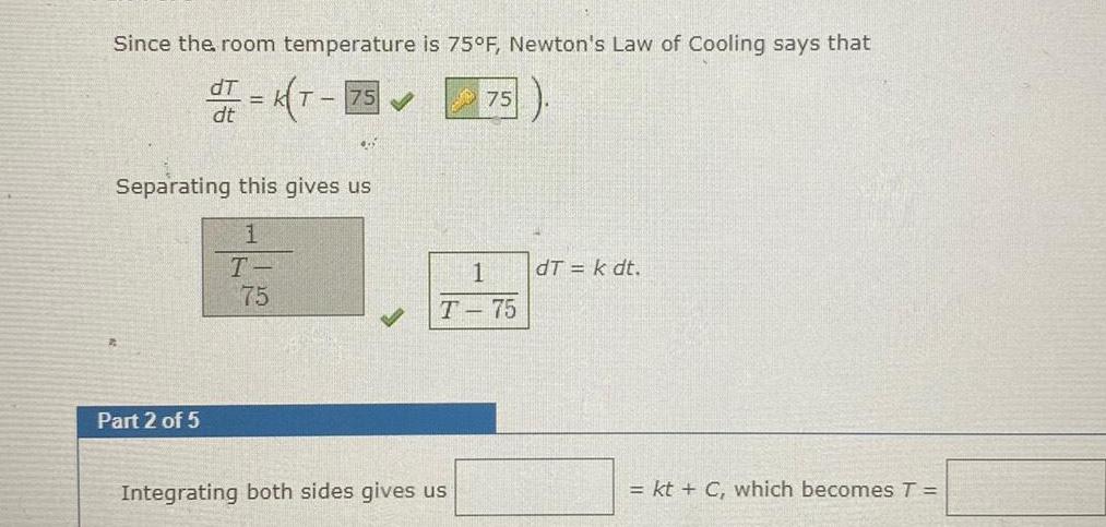 Since the room temperature is 75 F Newton s Law of Cooling says that dT dr K T 75 dt 455 Separating this gives us 1 T 75 Part 2 of 5 75 1 T 75 Integrating both sides gives us dT k dt kt C which becomes T