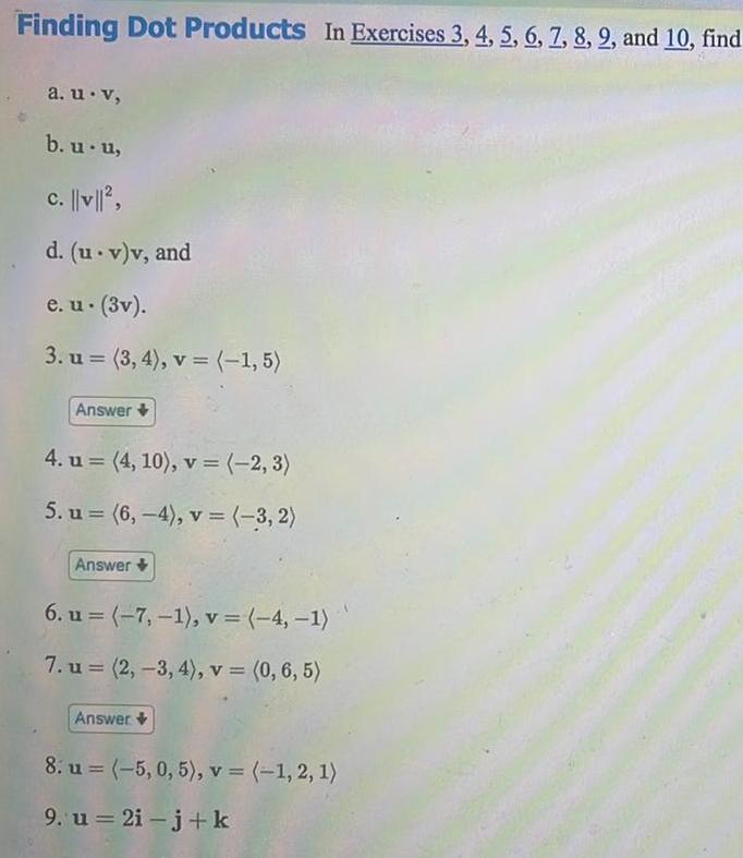 Finding Dot Products In Exercises 3 4 5 6 7 8 9 and 10 find a u v b u u c v d u v v and e u 3v 3 u 3 4 v 1 5 Answer 4 u 4 10 v 2 3 5 u 6 4 v 3 2 Answer 6 u 7 1 v 4 1 7 u 2 3 4 v 0 6 5 Answer 8 u 5 0 5 v 1 2 1 9 u 2i j k