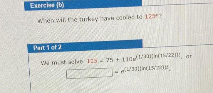 Exercise b When will the turkey have cooled to 125 Part 1 of 2 We must solve 125 75 110e 1 30 In 15 22 t or e 1 30 In 15 22 t