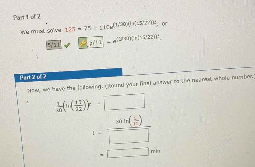 Part 1 of 2 We must solve 125 75 110e 1 30 In 15 22 t or 5 11 e 1 30 In 15 22 t 5 11 Part 2 of 2 Now we have the following Round your final answer to the nearest whole number 1 30 In 15 t t 11 30 In min