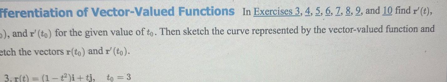 fferentiation of Vector Valued Functions In Exercises 3 4 5 6 7 8 2 and 10 find r t and r to for the given value of to Then sketch the curve represented by the vector valued function and etch the vectors r to and r to 3 r t 1 i tj to