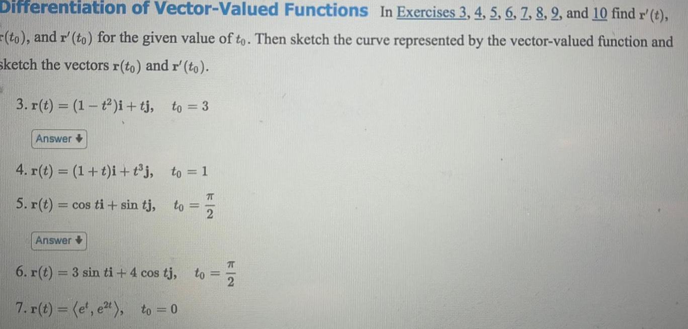 Differentiation of Vector Valued Functions In Exercises 3 4 5 6 7 8 9 and 10 find r t to and r to for the given value of to Then sketch the curve represented by the vector valued function and sketch the vectors r to and r to to 3 3 r t 1 t2 i tj Answer 4 r t 1 t i t j 5 r t cos ti sin tj Answer to 1 to 6 r t 3 sin ti 4 cos tj 7 r t e e t to 0 to