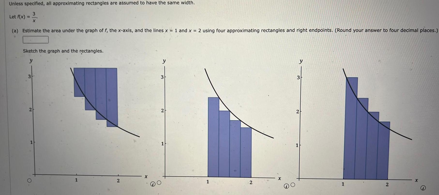 Unless specified all approximating rectangles are assumed to have the same width Let f x X a Estimate the area under the graph of f the x axis and the lines x 1 and x 2 using four approximating rectangles and right endpoints Round your answer to four decimal places Sketch the graph and the rectangles y 3 2 O 2 3 2 1 1 2 y 3 2 1 2 X