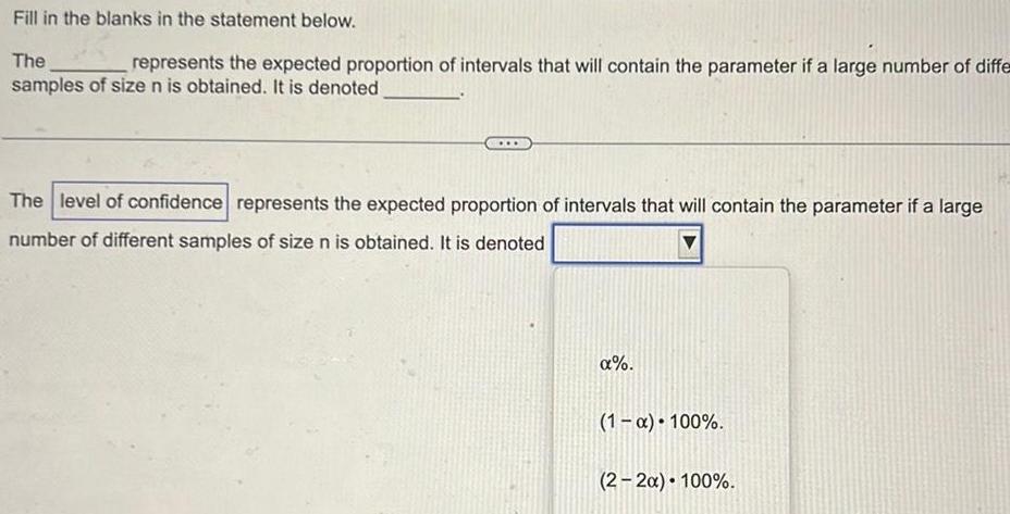 Fill in the blanks in the statement below The represents the expected proportion of intervals that will contain the parameter if a large number of diffe samples of size n is obtained It is denoted The level of confidence represents the expected proportion of intervals that will contain the parameter if a large number of different samples of size n is obtained It is denoted 1 x 100 2 2x 100