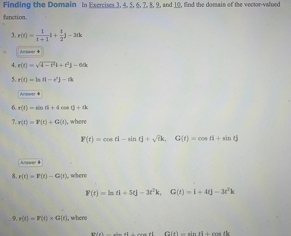 Finding the Domain In Exercises 3 4 5 6 7 8 92 and 10 find the domain of the vector valued function 3 r t i j3tk Answer 4 r t 4 t i t j 6tk 5 r t ln ti e j tk Answer 6 r t sin ti 4 cos tj tk 7 r t F t G t where Answer F t cos ti sin tj tk G t cos ti sin tj 8 r t F t G t where F t ln ti 5tj 3t k G t i 4tj 3t k 9 r t F t x G t where F t sin ti cos ti G t sin ti cos tk