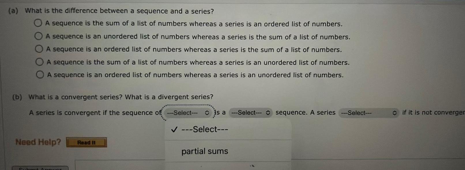 a What is the difference between a sequence and a series A sequence is the sum of a list of numbers whereas a series is an ordered list of numbers A sequence is an unordered list of numbers whereas a series is the sum of a list of numbers A sequence is an ordered list of numbers whereas a series is the sum of a list of numbers A sequence is the sum of a list of numbers whereas a series is an unordered list of numbers A sequence is an ordered list of numbers whereas a series is an unordered list of numbers b What is a convergent series What is a divergent series A series is convergent if the sequence of Select is a Select sequence A series Need Help Read It Sub Select partial sums Select if it is not converger