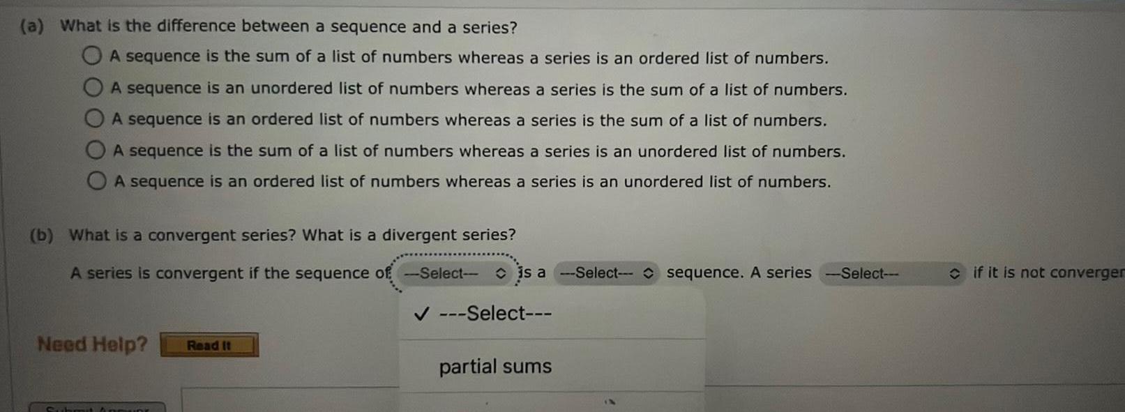 a What is the difference between a sequence and a series A sequence is the sum of a list of numbers whereas a series is an ordered list of numbers A sequence is an unordered list of numbers whereas a series is the sum of a list of numbers A sequence is an ordered list of numbers whereas a series is the sum of a list of numbers A sequence is the sum of a list of numbers whereas a series is an unordered list of numbers A sequence is an ordered list of numbers whereas a series is an unordered list of numbers b What is a convergent series What is a divergent series A series is convergent if the sequence of Select is a Select sequence A series Need Help Read It Sub Select partial sums Select if it is not converger