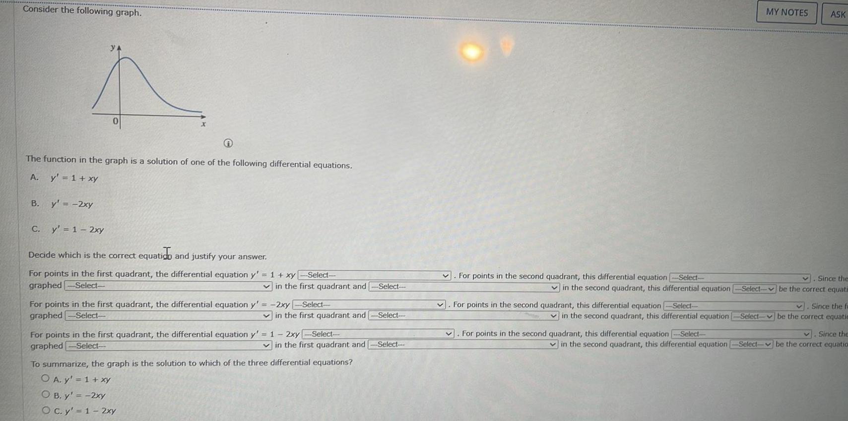 Consider the following graph The function in the graph is a solution of one of the following differential equations A y 1 xy B y 2xy C y 1 2xy Decide which is the correct equatico and justify your answer For points in the first quadrant the differential equation y 1 xy Select graphed Select in the first quadrant and Select For points in the first quadrant the differential equation y 2xy Select graphed Select in the first quadrant and Select For points in the first quadrant the differential equation y 1 2xy Select graphed Select in the first quadrant and Select To summarize the graph is the solution to which of the three differential equations O A y 1 xy OB y 2xy O c y 1 2xy For points in the second quadrant this differential equation Select v For points in the second quadrant this differential equation Select MY NOTES Since the in the second quadrant this differential equation Select be the correct equati V Since the fa in the second quadrant this differential equation Select be the correct equatie v Since the in the second quadrant this differential equation Select be the correct equation For points in the second quadrant this differential equation Select ASK