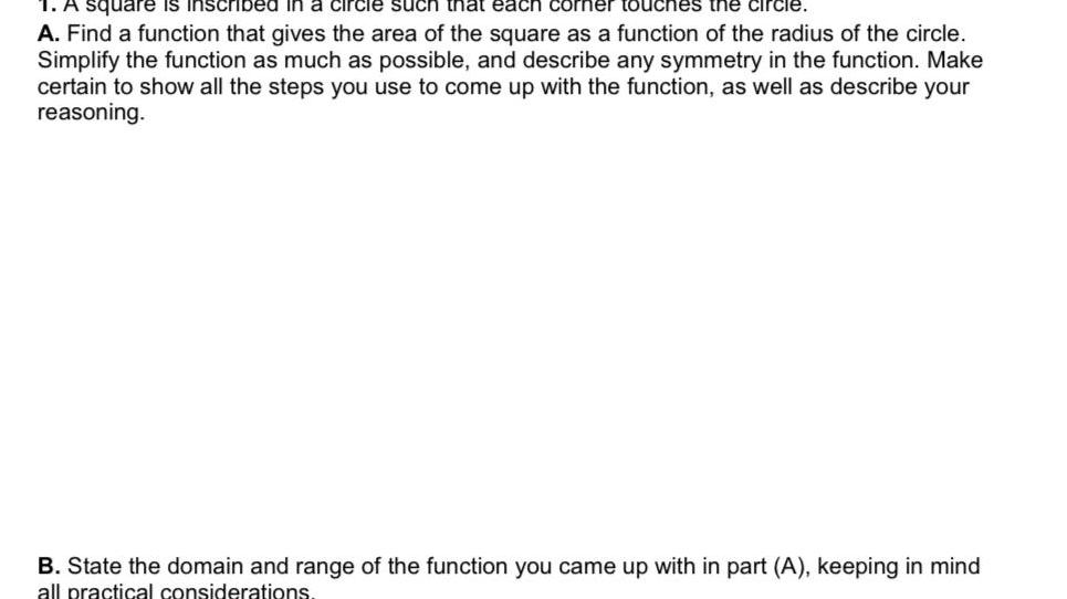 square is inscribed in a circle such that each corner touches the circle A Find a function that gives the area of the square as a function of the radius of the circle Simplify the function as much as possible and describe any symmetry in the function Make certain to show all the steps you use to come up with the function as well as describe your reasoning B State the domain and range of the function you came up with in part A keeping in mind all practical considerations