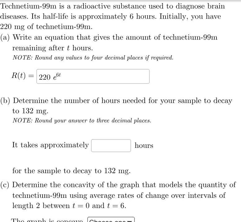 Technetium 99m is a radioactive substance used to diagnose brain diseases Its half life is approximately 6 hours Initially you have 220 mg of technetium 99m a Write an equation that gives the amount of technetium 99m remaining after t hours NOTE Round any values to four decimal places if required R t 220 e6t b Determine the number of hours needed for your sample to decay to 132 mg NOTE Round your answer to three decimal places It takes approximately hours for the sample to decay to 132 mg c Determine the concavity of the graph that models the quantity of technetium 99m using average rates of change over intervals of length 2 between t 0 and t 6 The graph is concavo