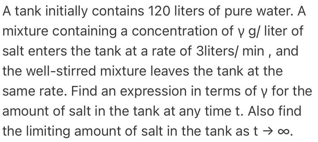 A tank initially contains 120 liters of pure water A mixture containing a concentration of y g liter of salt enters the tank at a rate of 3liters min and the well stirred mixture leaves the tank at the same rate Find an expression in terms of y for the amount of salt in the tank at any time t Also find the limiting amount of salt in the tank as t