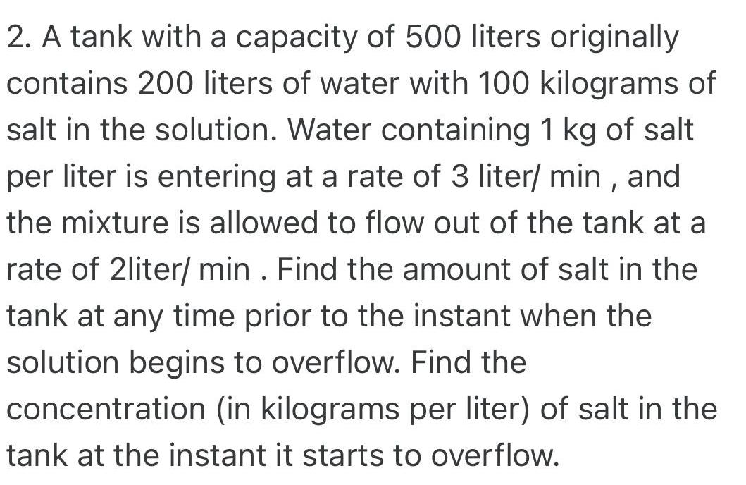 2 A tank with a capacity of 500 liters originally contains 200 liters of water with 100 kilograms of salt in the solution Water containing 1 kg of salt per liter is entering at a rate of 3 liter min and the mixture is allowed to flow out of the tank at a rate of 2liter min Find the amount of salt in the tank at any time prior to the instant when the solution begins to overflow Find the concentration in kilograms per liter of salt in the tank at the instant it starts to overflow