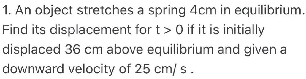 1 An object stretches a spring 4cm in equilibrium Find its displacement for t 0 if it is initially displaced 36 cm above equilibrium and given a downward velocity of 25 cm s