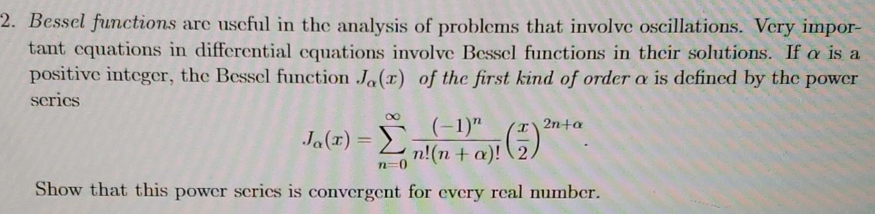 2 Bessel functions are useful in the analysis of problems that involve oscillations Very impor tant equations in differential equations involve Bessel functions in their solutions If a is a positive integer the Bessel function Ja r of the first kind of order a is defined by the power series Ja 3 n a 2 n 0 Show that this power series is convergent for every real number x 2n a