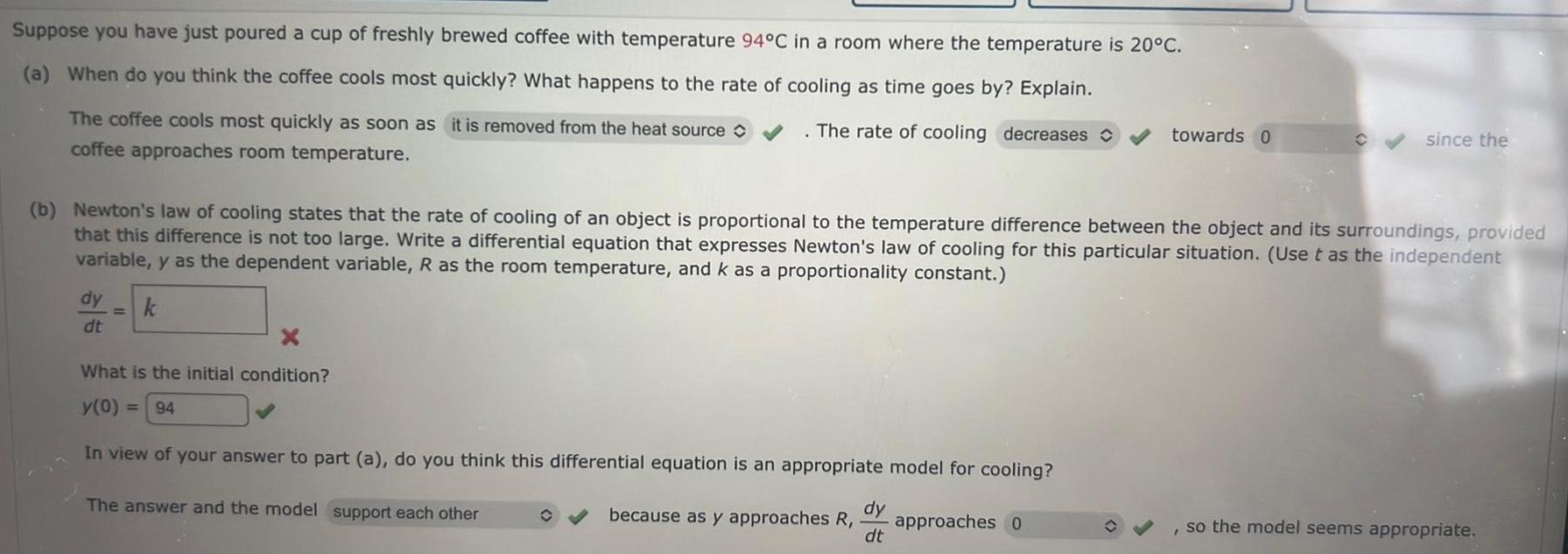 Suppose you have just poured a cup of freshly brewed coffee with temperature 94 C in a room where the temperature is 20 C a When do you think the coffee cools most quickly What happens to the rate of cooling as time goes by Explain The coffee cools most quickly as soon as it is removed from the heat source The rate of cooling decreases towards 0 coffee approaches room temperature b Newton s law of cooling states that the rate of cooling of an object is proportional to the temperature difference between the object and its surroundings provided that this difference is not too large Write a differential equation that expresses Newton s law of cooling for this particular situation Use t as the independent variable y as the dependent variable R as the room temperature and k as a proportionality constant dy k dt X What is the initial condition y 0 94 In view of your answer to part a do you think this differential equation is an appropriate model for cooling The answer and the model support each other because as y approaches R dy dt approaches 0 since the so the model seems appropriate