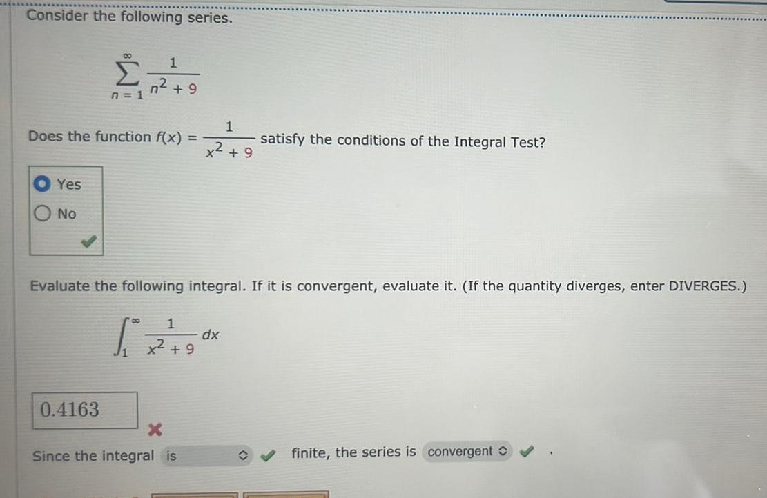 Consider the following series Yes No 00 n 1 Does the function f x 1 n 9 0 4163 1 x 9 Evaluate the following integral If it is convergent evaluate it If the quantity diverges enter DIVERGES 80 1 5 x 2 9 9 X Since the integral is satisfy the conditions of the Integral Test dx finite the series is convergent