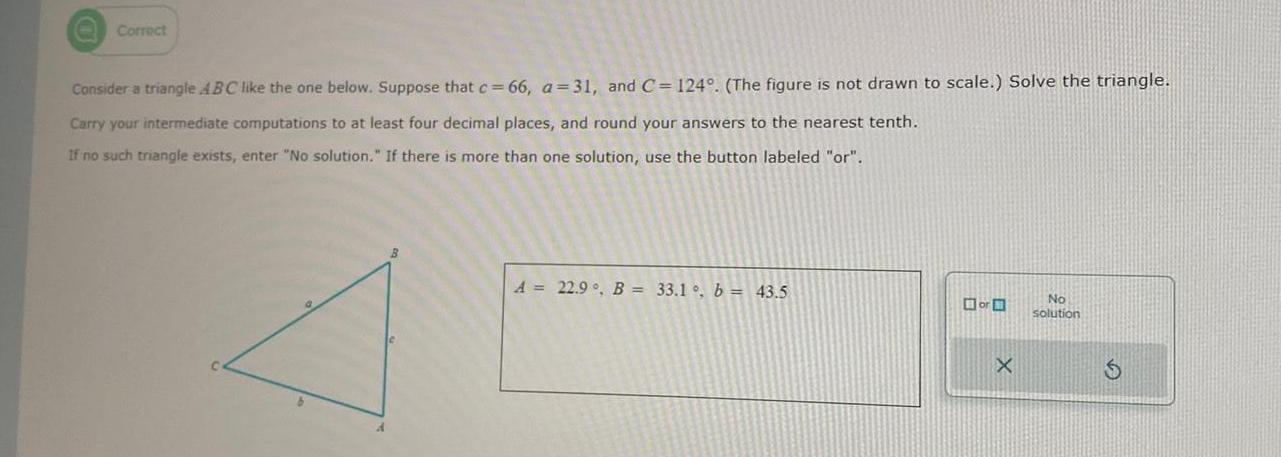 O Correct Consider a triangle ABC like the one below Suppose that c 66 a 31 and C 124 The figure is not drawn to scale Solve the triangle Carry your intermediate computations to at least four decimal places and round your answers to the nearest tenth If no such triangle exists enter No solution If there is more than one solution use the button labeled or B A 22 9 B 33 1 b 43 5 or X No solution S