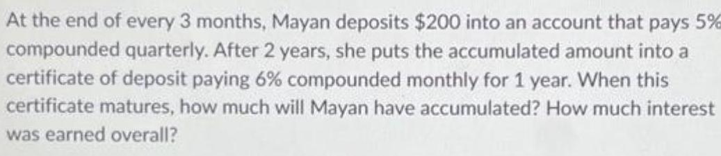 At the end of every 3 months Mayan deposits 200 into an account that pays 5 compounded quarterly After 2 years she puts the accumulated amount into a certificate of deposit paying 6 compounded monthly for 1 year When this certificate matures how much will Mayan have accumulated How much interest was earned overall