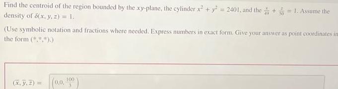 Find the centroid of the region bounded by the xy plane the cylinder x y 2401 and the 1 Assume the density of 8 x y z 1 Use symbolic notation and fractions where needed Express numbers in exact form Give your answer as point coordinates ins the form x J Z 0 0 100