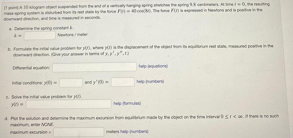 1 point A 10 kilogram object suspended from the end of a vertically hanging spring stretches the spring 9 8 centimeters At time t 0 the resulting mass spring system is disturbed from its rest state by the force F t 40 cos 81 The force F t is expressed in Newtons and is positive in the downward direction and time is measured in seconds a Determine the spring constant k k b Formulate the initial value problem for y t where y t is the displacement of the object from its equilibrium rest state measured positive in the downward direction Give your answer in terms of y y y t Differential equation Newtons meter Initial conditions y 0 c Solve the initial value problem for y t y t and y 0 help equations help numbers help formulas d Plot the solution and determine the maximum excursion from equilibrium made by the object on the time interval 0 t o If there is no such maximum enter NONE maximum excursion meters help numbers