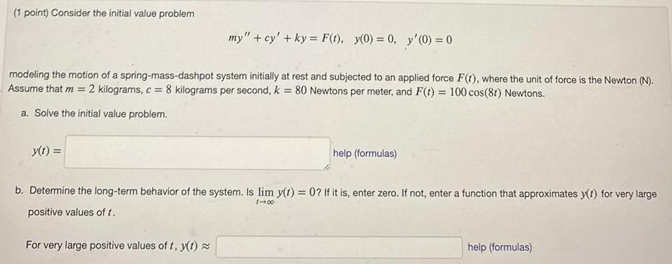 1 point Consider the initial value problem my cy ky F t y 0 0 y 0 0 modeling the motion of a spring mass dashpot system initially at rest and subjected to an applied force F t where the unit of force is the Newton N Assume that m 2 kilograms c 8 kilograms per second k 80 Newtons per meter and F t 100 cos 8t Newtons a Solve the initial value problem y t help formulas b Determine the long term behavior of the system Is lim y t 0 If it is enter zero If not enter a function that approximates y t for very large positive values of t 1 00 For very large positive values of t y t help formulas