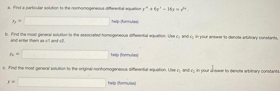 a Find a particular solution to the nonhomogeneous differential equation y 6y 16y ex b Find the most general solution to the associated homogeneous differential equation Use c and c in your answer to denote arbitrary constants and enter them as c1 and c2 Yh help formulas y help formulas c Find the most general solution to the original nonhomogeneous differential equation Use c and c in your answer to denote arbitrary constants help formulas