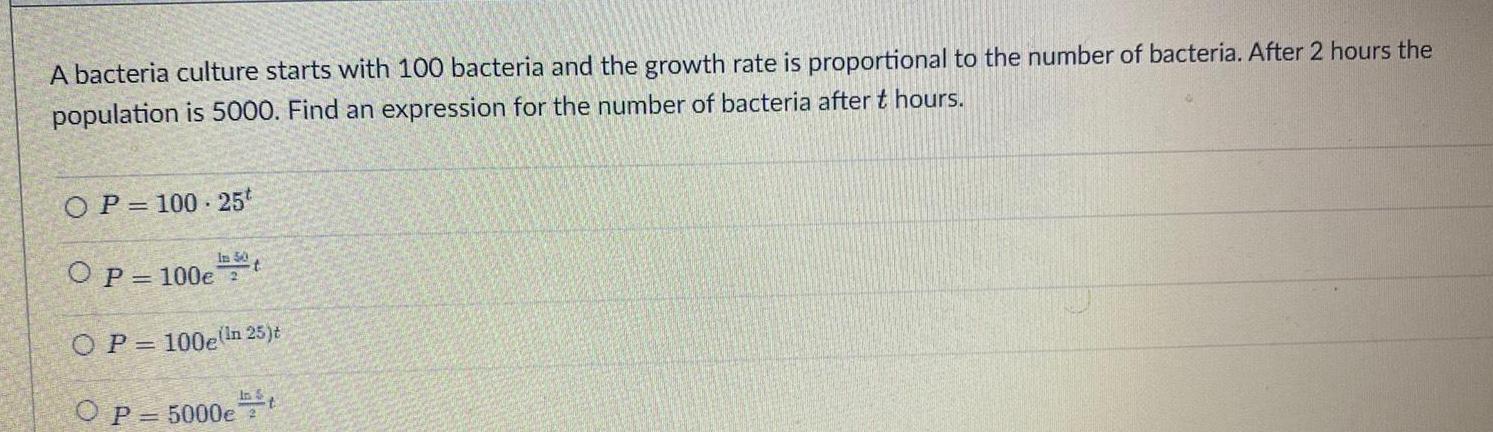 A bacteria culture starts with 100 bacteria and the growth rate is proportional to the number of bacteria After 2 hours the population is 5000 Find an expression for the number of bacteria after t hours OP 100 25t In 50 OP 100e 2 OP 100e In 25 t O P 5000et t