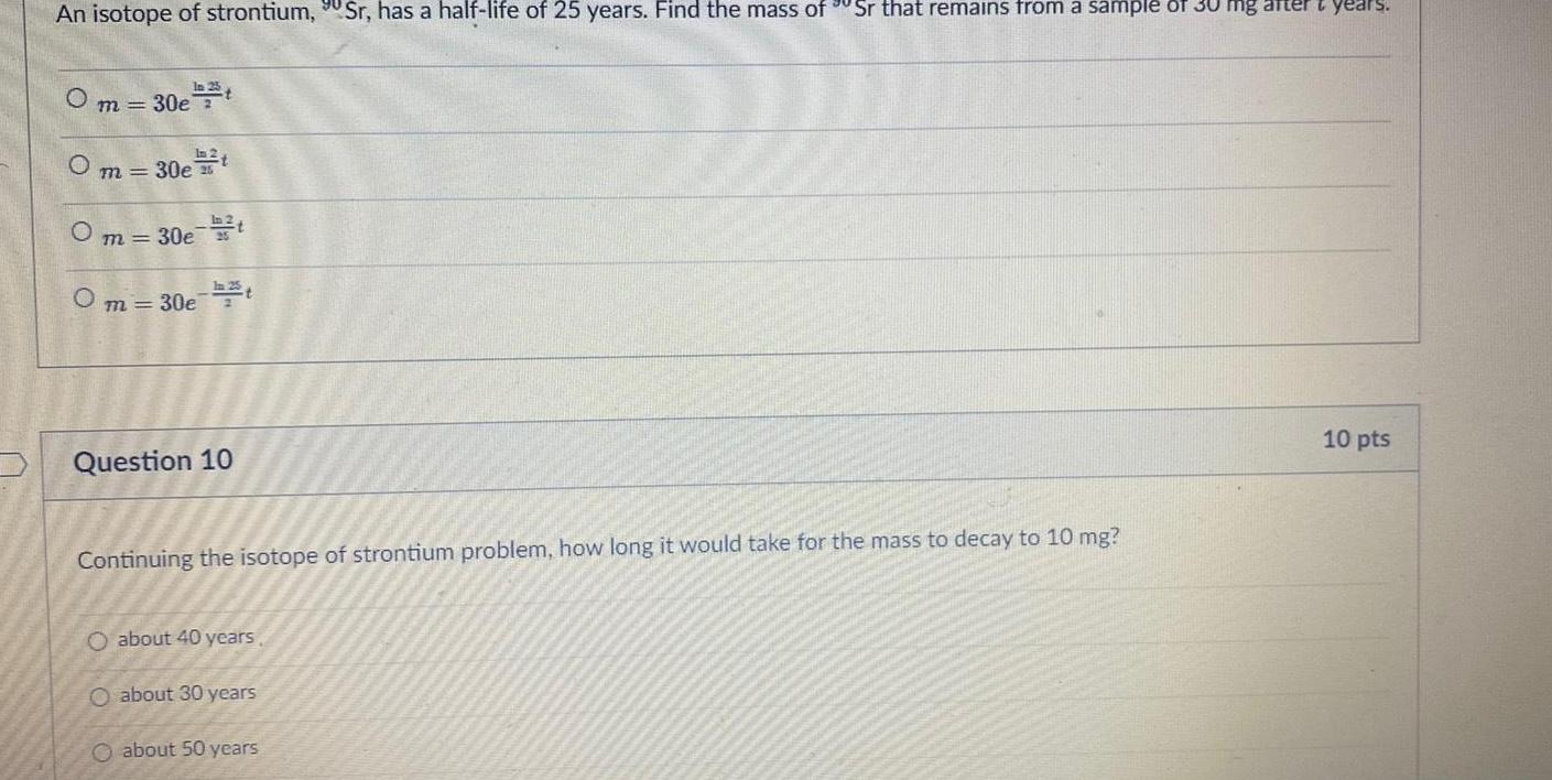 An isotope of strontium Sr has a half life of 25 years Find the mass of Sr that remains from a sample of 30 mg after years Om 30e t m 30e t Om 30e t Om 30et Question 10 Continuing the isotope of strontium problem how long it would take for the mass to decay to 10 mg O about 40 years O about 30 years O about 50 years 10 pts
