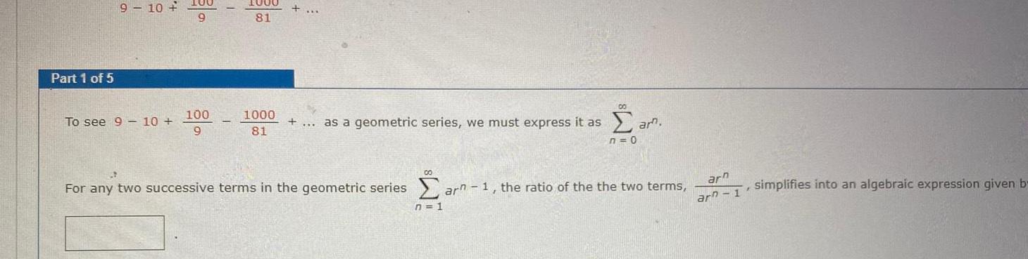 Part 1 of 5 9 10 To see 9 10 100 9 100 9 1000 81 1000 81 as a geometric series we must express it as 00 00 n 1 ar am n 0 For any two successive terms in the geometric series arn 1 the ratio of the the two terms arn arn 1 I simplifies into an algebraic expression given b