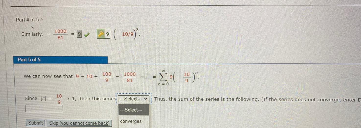 Part 4 of 5 Similarly Part 5 of 5 1000 81 Since Irl We can now see that 9 10 10 9 100 9 10 9 Submit Skip you cannot come back 1000 81 1 then this series Select Select converges 00 n 0 Thus the sum of the series is the following If the series does not converge enter D