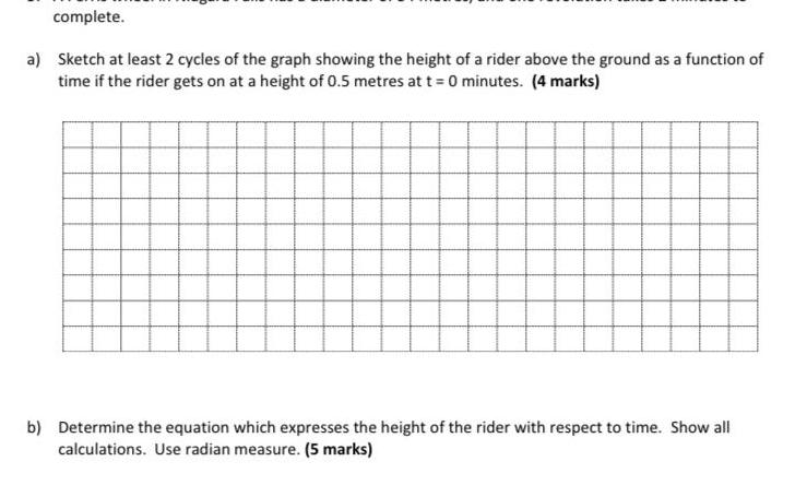 complete a Sketch at least 2 cycles of the graph showing the height of a rider above the ground as a function of time if the rider gets on at a height of 0 5 metres at t 0 minutes 4 marks b Determine the equation which expresses the height of the rider with respect to time Show all calculations Use radian measure 5 marks