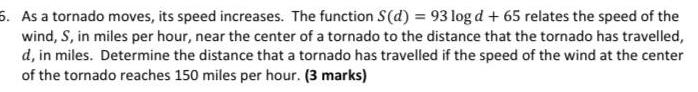 6 As a tornado moves its speed increases The function S d 93 log d 65 relates the speed of the wind S in miles per hour near the center of a tornado to the distance that the tornado has travelled d in miles Determine the distance that a tornado has travelled if the speed of the wind at the center of the tornado reaches 150 miles per hour 3 marks