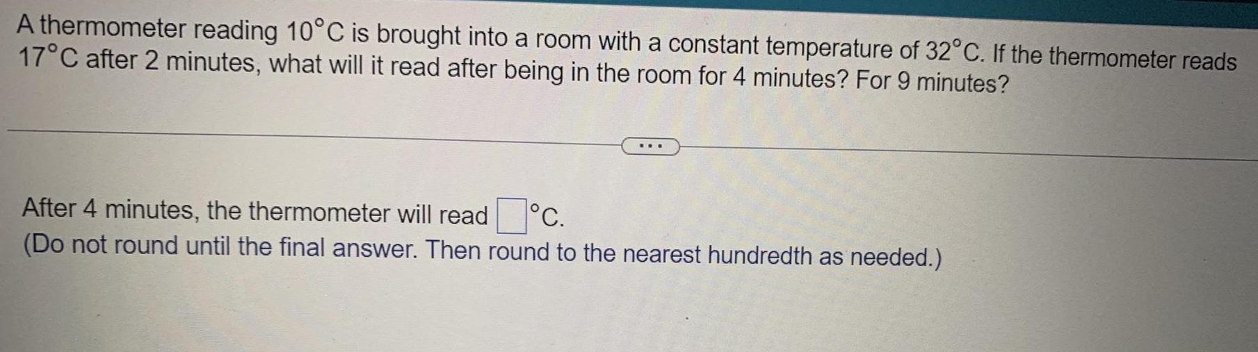 A thermometer reading 10 C is brought into a room with a constant temperature of 32 C If the thermometer reads 17 C after 2 minutes what will it read after being in the room for 4 minutes For 9 minutes C After 4 minutes the thermometer will read Do not round until the final answer Then round to the nearest hundredth as needed