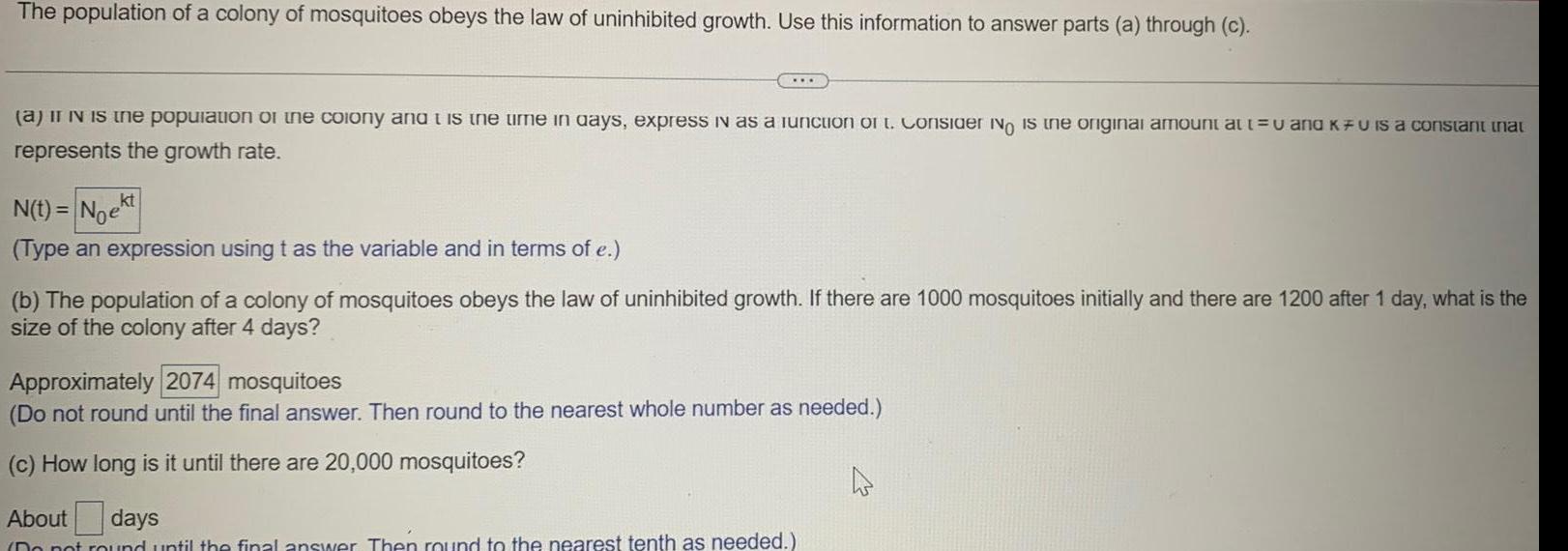 The population of a colony of mosquitoes obeys the law of uninhibited growth Use this information to answer parts a through c a it iN is the population of the colony and is the time in days express in as a function of t Consider No is the original amount at t u and KFU is a constant that represents the growth rate N t Noekt Type an expression using t as the variable and in terms of e b The population of a colony of mosquitoes obeys the law of uninhibited growth If there are 1000 mosquitoes initially and there are 1200 after 1 day what is the size of the colony after 4 days Approximately 2074 mosquitoes Do not round until the final answer Then round to the nearest whole number as needed c How long is it until there are 20 000 mosquitoes About days Do not round until the final answer Then round to the nearest tenth as needed 4