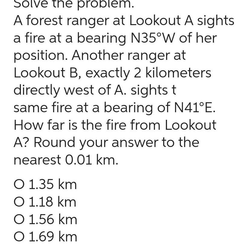 Solve the problem A forest ranger at Lookout A sights a fire at a bearing N35 W of her position Another ranger at Lookout B exactly 2 kilometers directly west of A sights t same fire at a bearing of N41 E How far is the fire from Lookout A Round your answer to the nearest 0 01 km O 1 35 km O 1 18 km O 1 56 km O 1 69 km