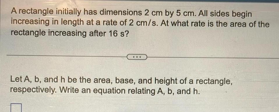 A rectangle initially has dimensions 2 cm by 5 cm All sides begin increasing in length at a rate of 2 cm s At what rate is the area of the rectangle increasing after 16 s Let A b and h be the area base and height of a rectangle respectively Write an equation relating A b and h