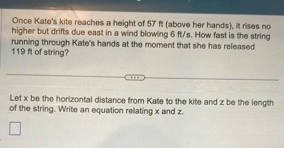 Once Kate s kite reaches a height of 57 ft above her hands it rises no higher but drifts due east in a wind blowing 6 ft s How fast is the string running through Kate s hands at the moment that she has released 119 ft of string Let x be the horizontal distance from Kate to the kite and z be the length of the string Write an equation relating x and z