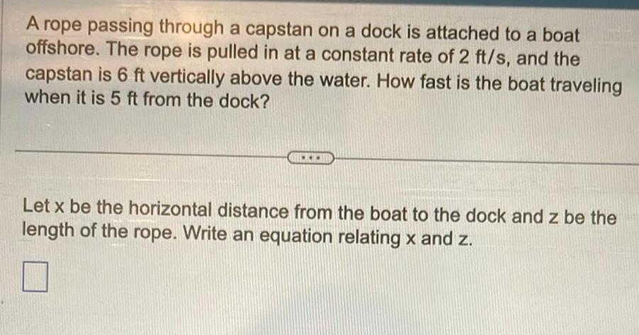 A rope passing through a capstan on a dock is attached to a boat offshore The rope is pulled in at a constant rate of 2 ft s and the capstan is 6 ft vertically above the water How fast is the boat traveling when it is 5 ft from the dock Let x be the horizontal distance from the boat to the dock and z be the length of the rope Write an equation relating x and z