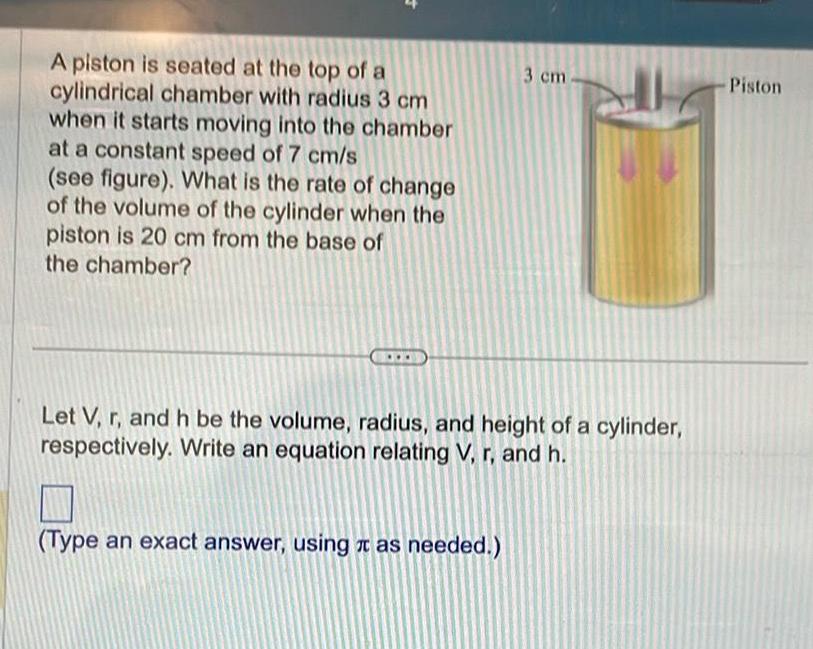 A piston is seated at the top of a cylindrical chamber with radius 3 cm when it starts moving into the chamber at a constant speed of 7 cm s see figure What is the rate of change of the volume of the cylinder when the piston is 20 cm from the base of the chamber 3 cm Let V r and h be the volume radius and height of a cylinder respectively Write an equation relating V r and h Type an exact answer using as needed Piston