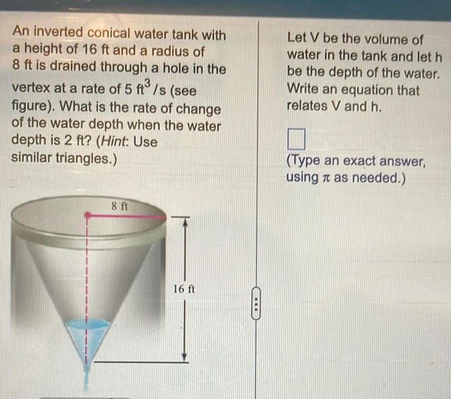 An inverted conical water tank with a height of 16 ft and a radius of 8 ft is drained through a hole in the vertex at a rate of 5 ft s see figure What is the rate of change of the water depth when the water depth is 2 ft Hint Use similar triangles 8 ft 16 ft Let V be the volume of water in the tank and let h be the depth of the water Write an equation that relates V and h Type an exact answer using as needed