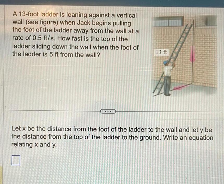 A 13 foot ladder is leaning against a vertical wall see figure when Jack begins pulling the foot of the ladder away from the wall at a rate of 0 5 ft s How fast is the top of the ladder sliding down the wall when the foot of the ladder is 5 ft from the wall 13 ft Let x be the distance from the foot of the ladder to the wall and let y be the distance from the top of the ladder to the ground Write an equation relating x and y