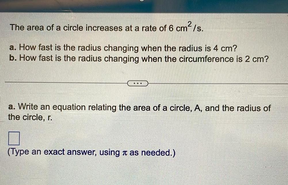 2 The area of a circle increases at a rate of 6 cm s a How fast is the radius changing when the radius is 4 cm b How fast is the radius changing when the circumference is 2 cm a Write an equation relating the area of a circle A and the radius of the circle r Type an exact answer using it as needed