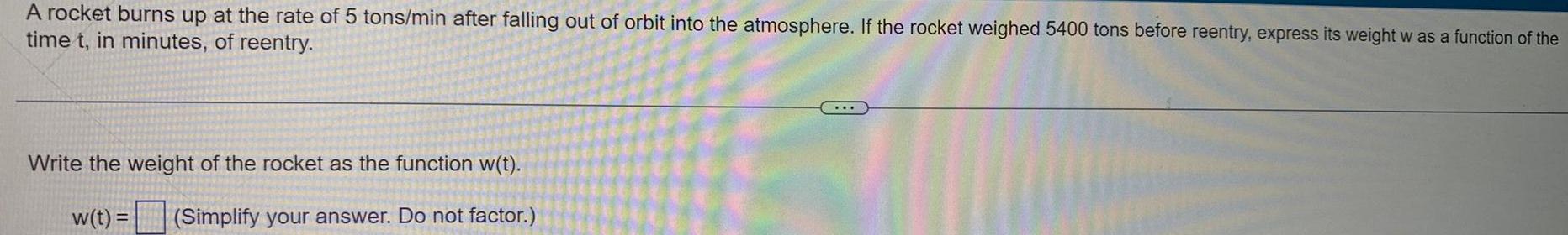 A rocket burns up at the rate of 5 tons min after falling out of orbit into the atmosphere If the rocket weighed 5400 tons before reentry express its weight w as a function of the time t in minutes of reentry Write the weight of the rocket as the function w t w t Simplify your answer Do not factor