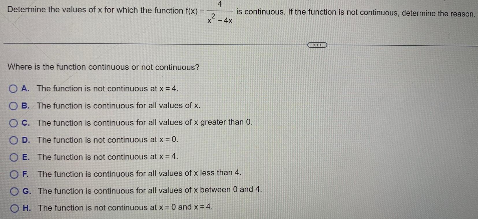 Determine the values of x for which the function f x Where is the function continuous or not continuous 4 2 4X is continuous If the function is not continuous determine the reason OA The function is not continuous at x 4 OB The function is continuous for all values of x OC The function is continuous for all values of x greater than 0 OD The function is not continuous at x 0 OE The function is not continuous at x 4 OF The function is continuous for all values of x less than 4 OG The function is continuous for all values of x between 0 and 4 H The function is not continuous at x 0 and x 4