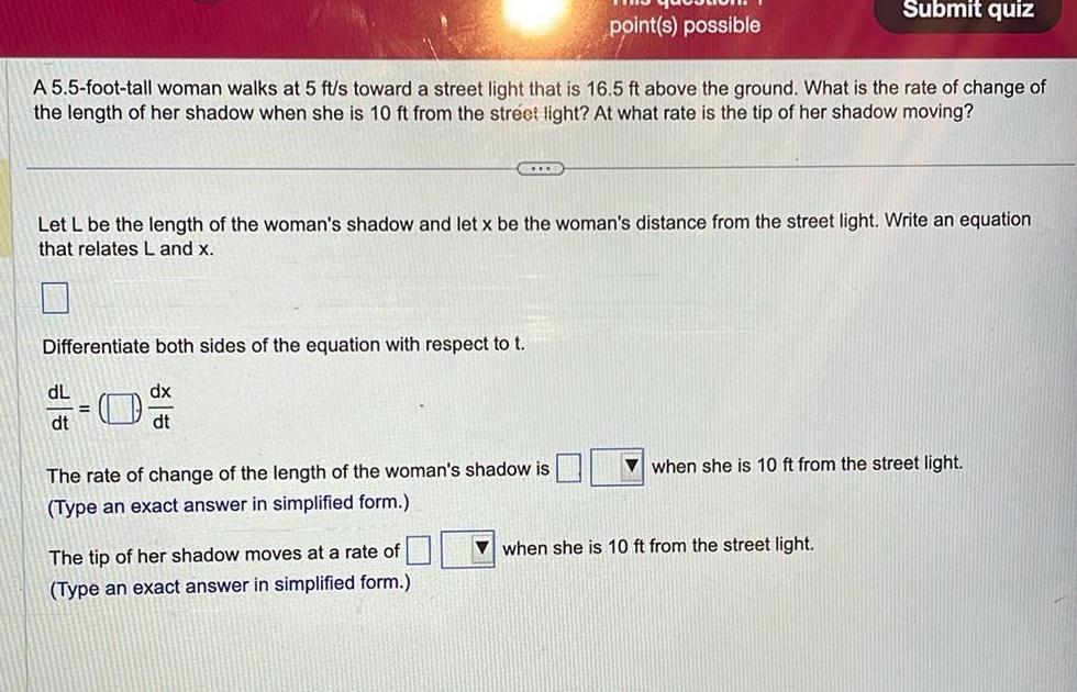 A 5 5 foot tall woman walks at 5 ft s toward a street light that is 16 5 ft above the ground What is the rate of change of the length of her shadow when she is 10 ft from the street light At what rate is the tip of her shadow moving CLE Differentiate both sides of the equation with respect to t dx dt dL dt Let L be the length of the woman s shadow and let x be the woman s distance from the street light Write an equation that relates L and x point s possible The rate of change of the length of the woman s shadow is Type an exact answer in simplified form The tip of her shadow moves at a rate of Type an exact answer in simplified form Submit quiz when she is 10 ft from the street light when she is 10 ft from the street light