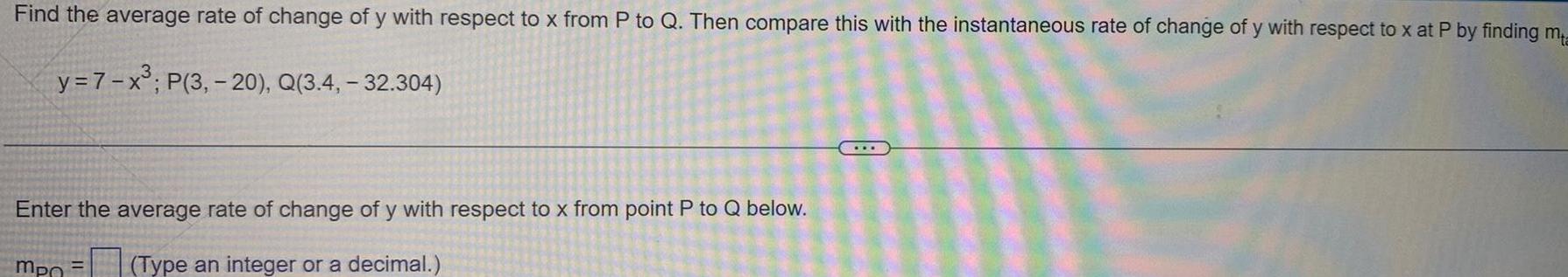 Find the average rate of change of y with respect to x from P to Q Then compare this with the instantaneous rate of change of y with respect to x at P by finding ma y 7 x P 3 20 Q 3 4 32 304 Enter the average rate of change of y with respect to x from point P to Q below mpo Type an integer or a decimal