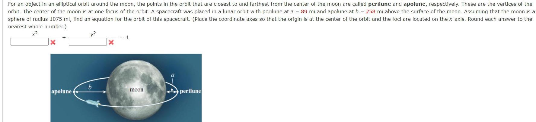 For an object in an elliptical orbit around the moon the points in the orbit that are closest to and farthest from the center of the moon are called perilune and apolune respectively These are the vertices of the orbit The center of the moon is at one focus of the orbit A spacecraft was placed in a lunar orbit with perilune at a 89 mi and apolune at b 258 mi above the surface of the moon Assuming that the moon is a sphere of radius 1075 mi find an equation for the orbit of this spacecraft Place the coordinate axes so that the origin is at the center of the orbit and the foci are located on the x axis Round each answer to the nearest whole number x X apolune y2 b X 1 moon perilune