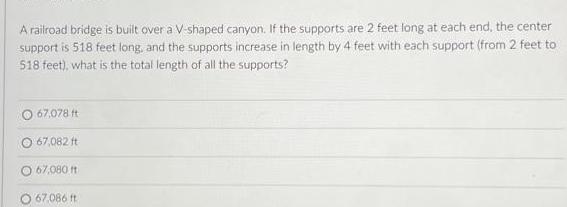 A railroad bridge is built over a V shaped canyon If the supports are 2 feet long at each end the center support is 518 feet long and the supports increase in length by 4 feet with each support from 2 feet to 518 feet what is the total length of all the supports 67 078 ft O 67 082 ft 67 080 ft O 67 086 ft